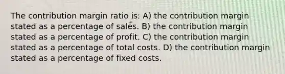 The contribution margin ratio is: A) the contribution margin stated as a percentage of sales. B) the contribution margin stated as a percentage of profit. C) the contribution margin stated as a percentage of total costs. D) the contribution margin stated as a percentage of fixed costs.