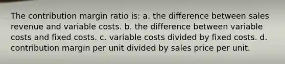 The contribution margin ratio is: a. the difference between sales revenue and variable costs. b. the difference between variable costs and fixed costs. c. variable costs divided by fixed costs. d. contribution margin per unit divided by sales price per unit.