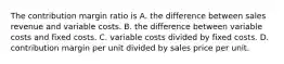 The contribution margin ratio is A. the difference between sales revenue and variable costs. B. the difference between variable costs and fixed costs. C. variable costs divided by fixed costs. D. contribution margin per unit divided by sales price per unit.