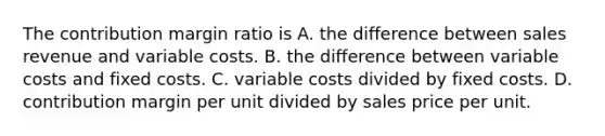 The contribution margin ratio is A. the difference between sales revenue and variable costs. B. the difference between variable costs and fixed costs. C. variable costs divided by fixed costs. D. contribution margin per unit divided by sales price per unit.