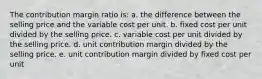 The contribution margin ratio is: a. the difference between the selling price and the variable cost per unit. b. fixed cost per unit divided by the selling price. c. variable cost per unit divided by the selling price. d. unit contribution margin divided by the selling price. e. unit contribution margin divided by fixed cost per unit