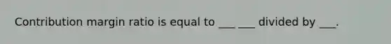 Contribution margin ratio is equal to ___ ___ divided by ___.