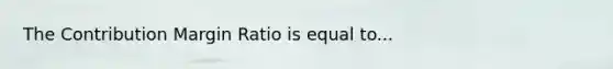 The Contribution Margin Ratio is equal to...