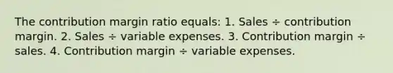 The contribution margin ratio equals: 1. Sales ÷ contribution margin. 2. Sales ÷ variable expenses. 3. Contribution margin ÷ sales. 4. Contribution margin ÷ variable expenses.