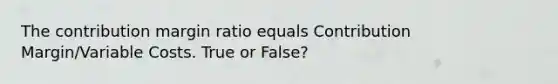 The contribution margin ratio equals Contribution Margin/Variable Costs. True or False?