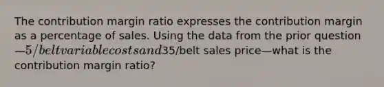 The contribution margin ratio expresses the contribution margin as a percentage of sales. Using the data from the prior question—5/belt variable costs and35/belt sales price—what is the contribution margin ratio?