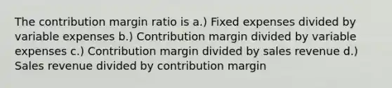 The contribution margin ratio is a.) Fixed expenses divided by variable expenses b.) Contribution margin divided by variable expenses c.) Contribution margin divided by sales revenue d.) Sales revenue divided by contribution margin