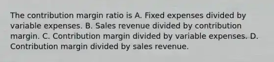 The contribution margin ratio is A. Fixed expenses divided by variable expenses. B. Sales revenue divided by contribution margin. C. Contribution margin divided by variable expenses. D. Contribution margin divided by sales revenue.