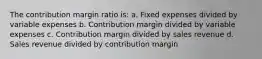 The contribution margin ratio is: a. Fixed expenses divided by variable expenses b. Contribution margin divided by variable expenses c. Contribution margin divided by sales revenue d. Sales revenue divided by contribution margin