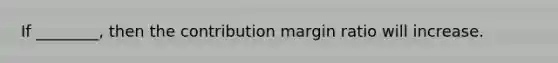 If ________, then the contribution margin ratio will increase.