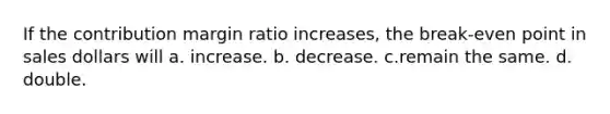 If the contribution margin ratio increases, the break-even point in sales dollars will a. increase. b. decrease. c.remain the same. d. double.