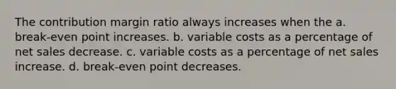 The contribution margin ratio always increases when the a. break-even point increases. b. variable costs as a percentage of net sales decrease. c. variable costs as a percentage of net sales increase. d. break-even point decreases.