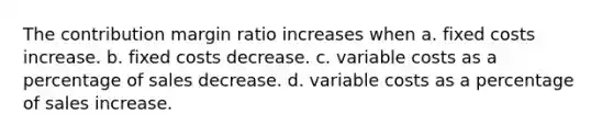 The contribution margin ratio increases when a. fixed costs increase. b. fixed costs decrease. c. variable costs as a percentage of sales decrease. d. variable costs as a percentage of sales increase.