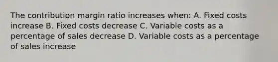 The contribution margin ratio increases when: A. Fixed costs increase B. Fixed costs decrease C. Variable costs as a percentage of sales decrease D. Variable costs as a percentage of sales increase