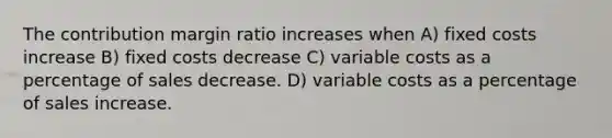 The contribution margin ratio increases when A) fixed costs increase B) fixed costs decrease C) variable costs as a percentage of sales decrease. D) variable costs as a percentage of sales increase.