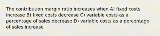 The contribution margin ratio increases when A) fixed costs increase B) fixed costs decrease C) variable costs as a percentage of sales decrease D) variable costs as a percentage of sales increase