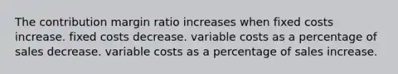 The contribution margin ratio increases when fixed costs increase. fixed costs decrease. variable costs as a percentage of sales decrease. variable costs as a percentage of sales increase.