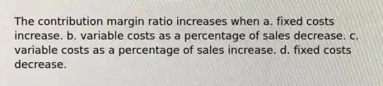 The contribution margin ratio increases when a. fixed costs increase. b. variable costs as a percentage of sales decrease. c. variable costs as a percentage of sales increase. d. fixed costs decrease.