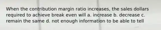 When the contribution margin ratio increases, the sales dollars required to achieve break even will a. increase b. decrease c. remain the same d. not enough information to be able to tell