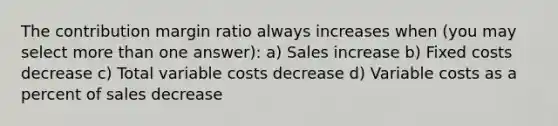 The contribution margin ratio always increases when (you may select more than one answer): a) Sales increase b) Fixed costs decrease c) Total variable costs decrease d) Variable costs as a percent of sales decrease