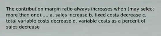 The contribution margin ratio always increases when (may select more than one)..... a. sales increase b. fixed costs decrease c. total variable costs decrease d. variable costs as a percent of sales decrease