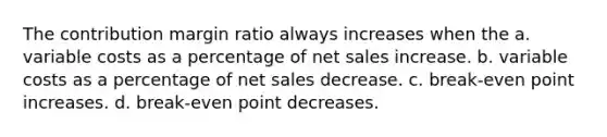 The contribution margin ratio always increases when the a. variable costs as a percentage of <a href='https://www.questionai.com/knowledge/ksNDOTmr42-net-sales' class='anchor-knowledge'>net sales</a> increase. b. variable costs as a percentage of net sales decrease. c. break-even point increases. d. break-even point decreases.