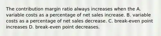 The contribution margin ratio always increases when the A. variable costs as a percentage of net sales increase. B. variable costs as a percentage of net sales decrease. C. break-even point increases D. break-even point decreases.