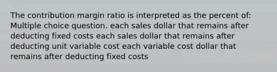 The contribution margin ratio is interpreted as the percent of: Multiple choice question. each sales dollar that remains after deducting fixed costs each sales dollar that remains after deducting unit variable cost each variable cost dollar that remains after deducting fixed costs