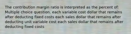 The contribution margin ratio is interpreted as the percent of: Multiple choice question. each variable cost dollar that remains after deducting fixed costs each sales dollar that remains after deducting unit variable cost each sales dollar that remains after deducting fixed costs