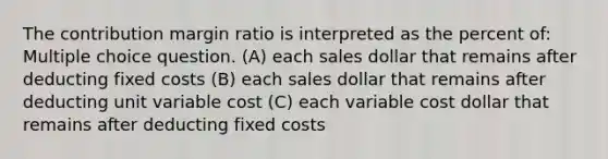 The contribution margin ratio is interpreted as the percent of: Multiple choice question. (A) each sales dollar that remains after deducting fixed costs (B) each sales dollar that remains after deducting unit variable cost (C) each variable cost dollar that remains after deducting fixed costs