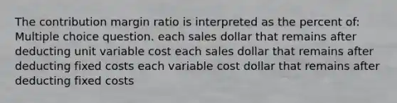 The contribution margin ratio is interpreted as the percent of: Multiple choice question. each sales dollar that remains after deducting unit variable cost each sales dollar that remains after deducting fixed costs each variable cost dollar that remains after deducting fixed costs