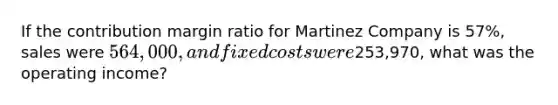 If the contribution margin ratio for Martinez Company is 57%, sales were 564,000, and fixed costs were253,970, what was the operating income?