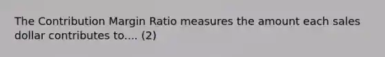 The Contribution Margin Ratio measures the amount each sales dollar contributes to.... (2)