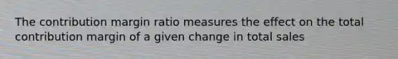 The contribution margin ratio measures the effect on the total contribution margin of a given change in total sales