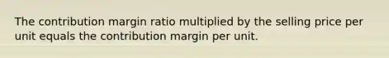 The contribution margin ratio multiplied by the selling price per unit equals the contribution margin per unit.