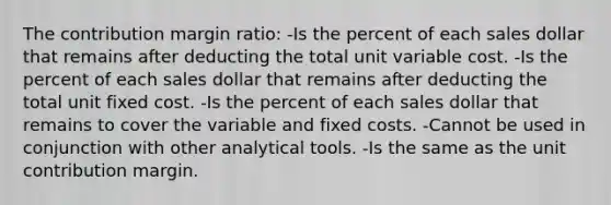 The contribution margin ratio: -Is the percent of each sales dollar that remains after deducting the total unit variable cost. -Is the percent of each sales dollar that remains after deducting the total unit fixed cost. -Is the percent of each sales dollar that remains to cover the variable and fixed costs. -Cannot be used in conjunction with other analytical tools. -Is the same as the unit contribution margin.