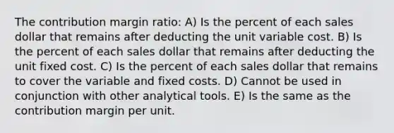 The contribution margin ratio: A) Is the percent of each sales dollar that remains after deducting the unit variable cost. B) Is the percent of each sales dollar that remains after deducting the unit fixed cost. C) Is the percent of each sales dollar that remains to cover the variable and fixed costs. D) Cannot be used in conjunction with other analytical tools. E) Is the same as the contribution margin per unit.