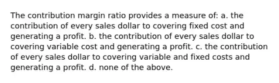 The contribution margin ratio provides a measure of: a. the contribution of every sales dollar to covering fixed cost and generating a profit. b. the contribution of every sales dollar to covering variable cost and generating a profit. c. the contribution of every sales dollar to covering variable and fixed costs and generating a profit. d. none of the above.