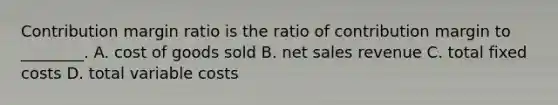 Contribution margin ratio is the ratio of contribution margin to​ ________. A. cost of goods sold B. net sales revenue C. total fixed costs D. total variable costs