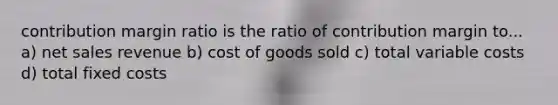 contribution margin ratio is the ratio of contribution margin to... a) net sales revenue b) cost of goods sold c) total variable costs d) total fixed costs