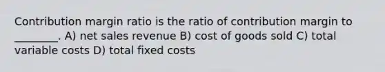 Contribution margin ratio is the ratio of contribution margin to ________. A) net sales revenue B) cost of goods sold C) total variable costs D) total fixed costs