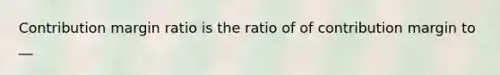 Contribution margin ratio is the ratio of of contribution margin to __