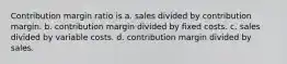 Contribution margin ratio is a. sales divided by contribution margin. b. contribution margin divided by fixed costs. c. sales divided by variable costs. d. contribution margin divided by sales.