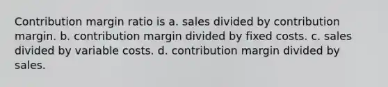 Contribution margin ratio is a. sales divided by contribution margin. b. contribution margin divided by fixed costs. c. sales divided by variable costs. d. contribution margin divided by sales.