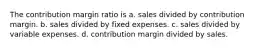 The contribution margin ratio is a. sales divided by contribution margin. b. sales divided by fixed expenses. c. sales divided by variable expenses. d. contribution margin divided by sales.