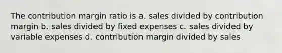 The contribution margin ratio is a. sales divided by contribution margin b. sales divided by fixed expenses c. sales divided by variable expenses d. contribution margin divided by sales