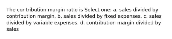 The contribution margin ratio is Select one: a. sales divided by contribution margin. b. sales divided by fixed expenses. c. sales divided by variable expenses. d. contribution margin divided by sales