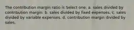 The contribution margin ratio is Select one: a. sales divided by contribution margin. b. sales divided by fixed expenses. c. sales divided by variable expenses. d. contribution margin divided by sales.