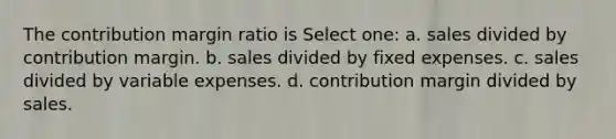 The contribution margin ratio is Select one: a. sales divided by contribution margin. b. sales divided by fixed expenses. c. sales divided by variable expenses. d. contribution margin divided by sales.