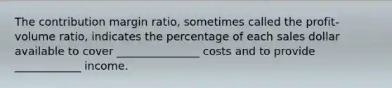 The contribution margin ratio, sometimes called the profit-volume ratio, indicates the percentage of each sales dollar available to cover _______________ costs and to provide ____________ income.